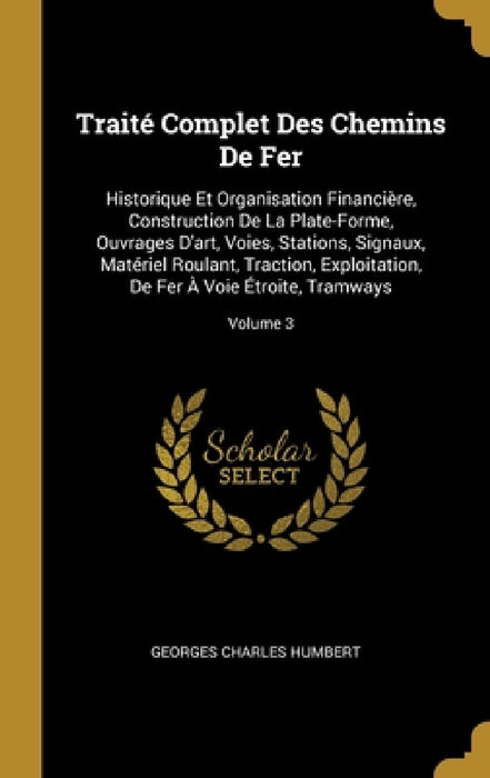 Traité Complet Des Chemins De Fer: Historique Et Organisation Financière, Construction De La Plate-Forme, Ouvrages D'art, Voies, Stations, Signaux, Ma by Georges Charles Humbert