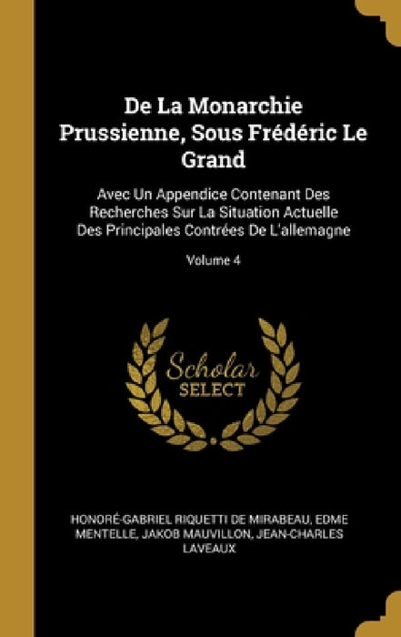 De La Monarchie Prussienne, Sous Frédéric Le Grand: Avec Un Appendice Contenant Des Recherches Sur La Situation Actuelle Des Principales Contrées De L by Honoré-Gabriel Riquetti de Mirabeau, Edme Mentelle, Jakob Mauvillon