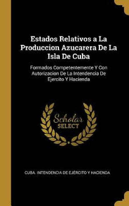 Estados Relativos a La Produccion Azucarera De La Isla De Cuba: Formados Competentemente Y Con Autorizacion De La Intendencia De Ejercito Y Hacienda by Cuba Intendencia de Ejército Y Haciend