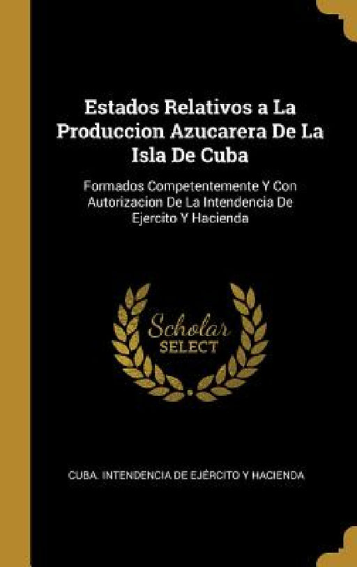 Estados Relativos a La Produccion Azucarera De La Isla De Cuba: Formados Competentemente Y Con Autorizacion De La Intendencia De Ejercito Y Hacienda by Cuba Intendencia de Ejército Y Haciend