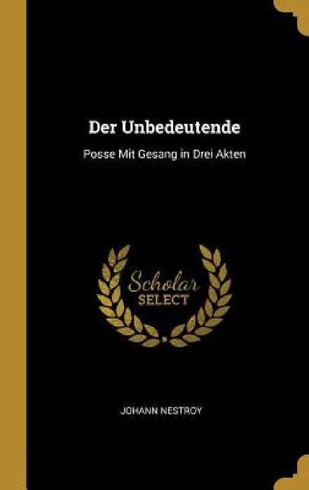Der Unbedeutende: Posse Mit Gesang in Drei Akten by Johann Nestroy