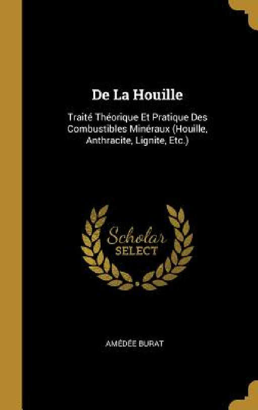 De La Houille: Traité Théorique Et Pratique Des Combustibles Minéraux (Houille, Anthracite, Lignite, Etc.) by Amédée Burat