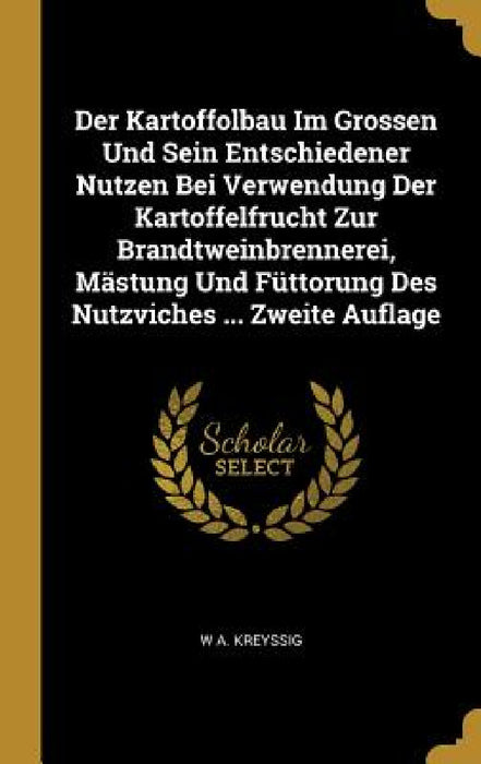 Der Kartoffolbau Im Grossen Und Sein Entschiedener Nutzen Bei Verwendung Der Kartoffelfrucht Zur Brandtweinbrennerei, Mästung Und Füttorung Des Nutzvi by W. A. Kreyssig