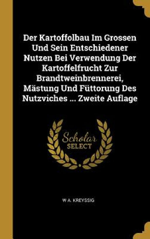 Der Kartoffolbau Im Grossen Und Sein Entschiedener Nutzen Bei Verwendung Der Kartoffelfrucht Zur Brandtweinbrennerei, Mästung Und Füttorung Des Nutzvi by W. A. Kreyssig
