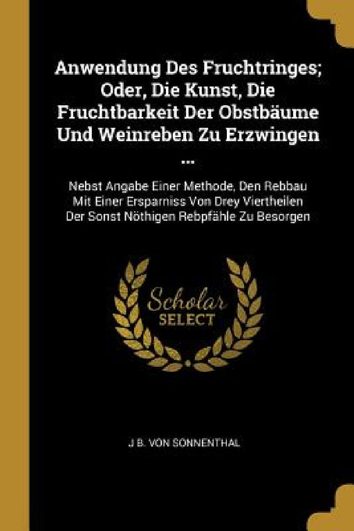 Anwendung Des Fruchtringes; Oder, Die Kunst, Die Fruchtbarkeit Der Obstbäume Und Weinreben Zu Erzwingen ...: Nebst Angabe Einer Methode, Den Rebbau Mi by J. B. Von Sonnenthal
