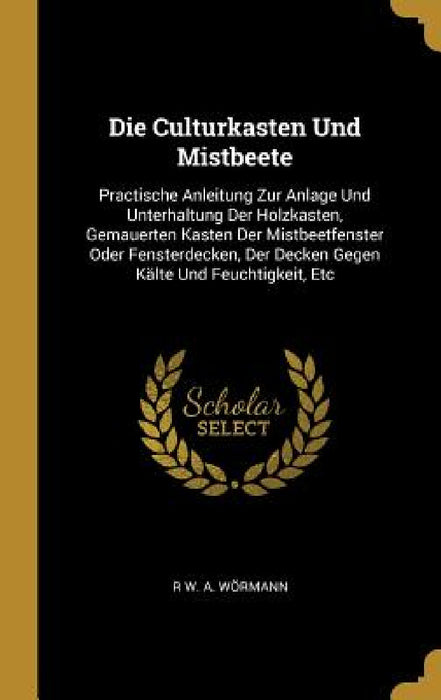 Die Culturkasten Und Mistbeete: Practische Anleitung Zur Anlage Und Unterhaltung Der Holzkasten, Gemauerten Kasten Der Mistbeetfenster Oder Fensterdec by R. W. a. Wörmann