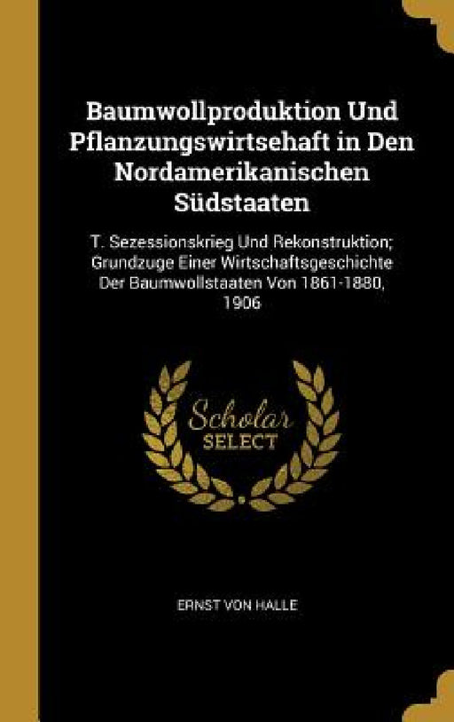 Baumwollproduktion Und Pflanzungswirtsehaft in Den Nordamerikanischen Südstaaten: T. Sezessionskrieg Und Rekonstruktion; Grundzuge Einer Wirtschaftsge by Ernst Von Halle
