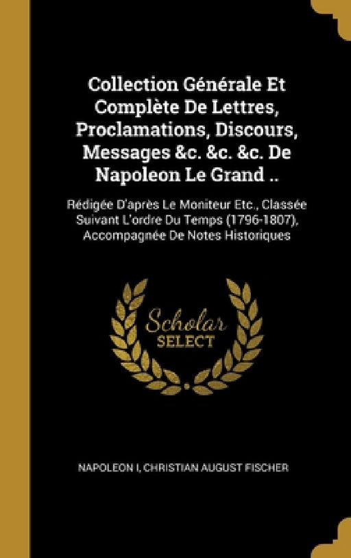 Collection Générale Et Complète De Lettres, Proclamations, Discours, Messages &c. &c. &c. De Napoleon Le Grand ..: Rédigée D'après Le Moniteur Etc., C by Napoleon I, Christian August Fischer