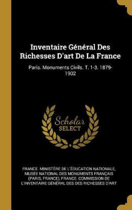 Inventaire Général Des Richesses D'art De La France: Paris. Monuments Civils. T. 1-3. 1879-1902 by France Ministère de l'Éducation Nati, Musée National Des Monuments Français, France Commission de l'Inventaire Gén