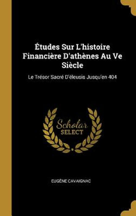 Études Sur L'histoire Financière D'athènes Au Ve Siècle: Le Trésor Sacré D'éleusis Jusqu'en 404 by Eugène Cavaignac