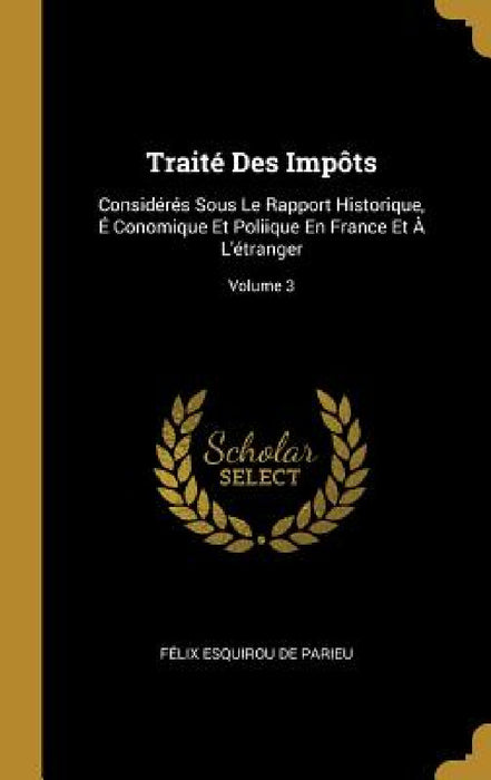 Traité Des Impôts: Considérés Sous Le Rapport Historique, É Conomique Et Poliique En France Et À L'étranger; Volume 3 by Félix Esquirou de Parieu