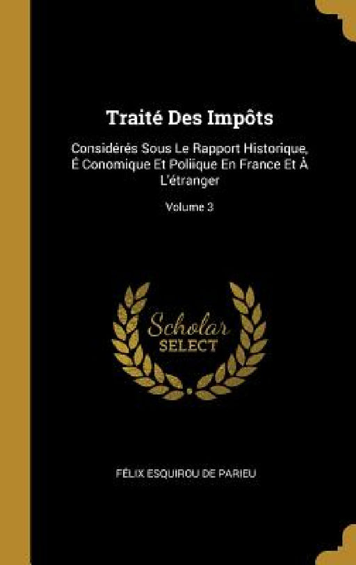 Traité Des Impôts: Considérés Sous Le Rapport Historique, É Conomique Et Poliique En France Et À L'étranger; Volume 3 by Félix Esquirou de Parieu