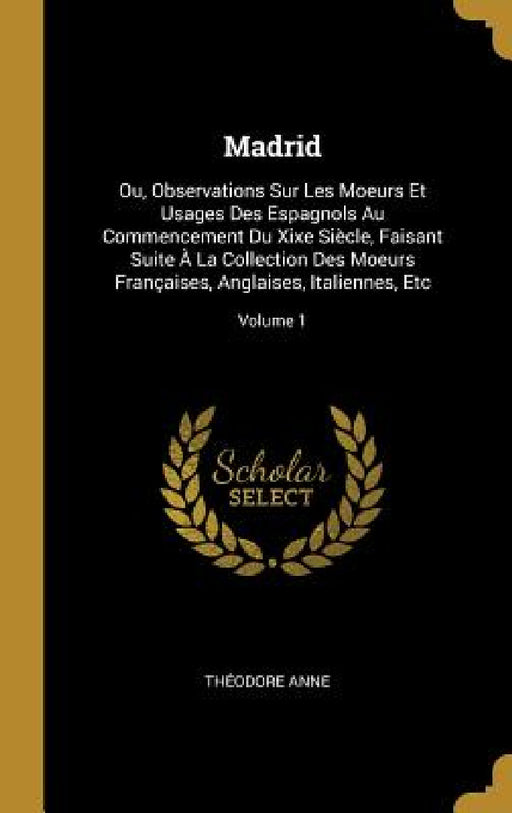 Madrid: Ou, Observations Sur Les Moeurs Et Usages Des Espagnols Au Commencement Du Xixe Siècle, Faisant Suite À La Collection by Théodore Anne