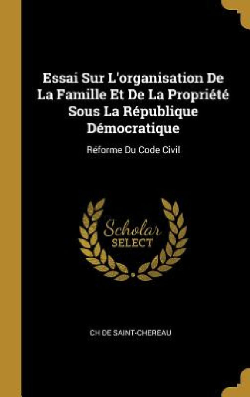 Essai Sur L'organisation De La Famille Et De La Propriété Sous La République Démocratique: Réforme Du Code Civil by Ch De Saint-Chereau