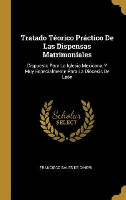 Tratado Téorico Práctico De Las Dispensas Matrimoniales: Dispuesto Para La Iglesia Mexicana, Y Muy Especialmente Para La Diócesis De León by Francisco Sales De Ginori
