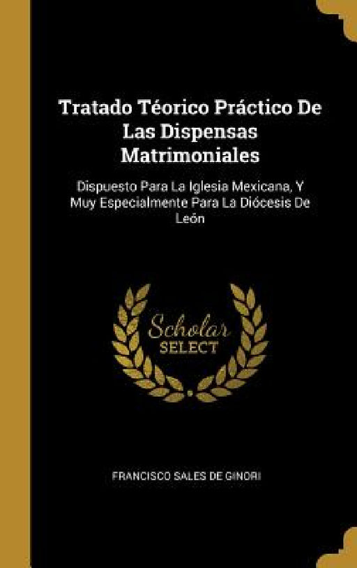 Tratado Téorico Práctico De Las Dispensas Matrimoniales: Dispuesto Para La Iglesia Mexicana, Y Muy Especialmente Para La Diócesis De León by Francisco Sales De Ginori