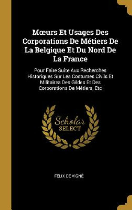 Moeurs Et Usages Des Corporations De Métiers De La Belgique Et Du Nord De La France: Pour Faire Suite Aux Recherches Historiques Sur Les Costumes Civi by Félix de Vigne