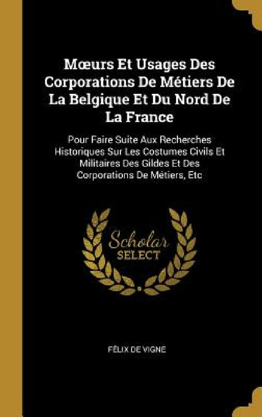 Moeurs Et Usages Des Corporations De Métiers De La Belgique Et Du Nord De La France: Pour Faire Suite Aux Recherches Historiques Sur Les Costumes Civi by Félix de Vigne
