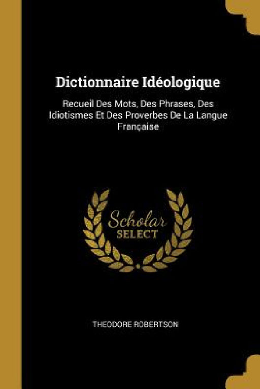 Dictionnaire Idéologique: Recueil Des Mots, Des Phrases, Des Idiotismes Et Des Proverbes De La Langue Française by Theodore Robertson