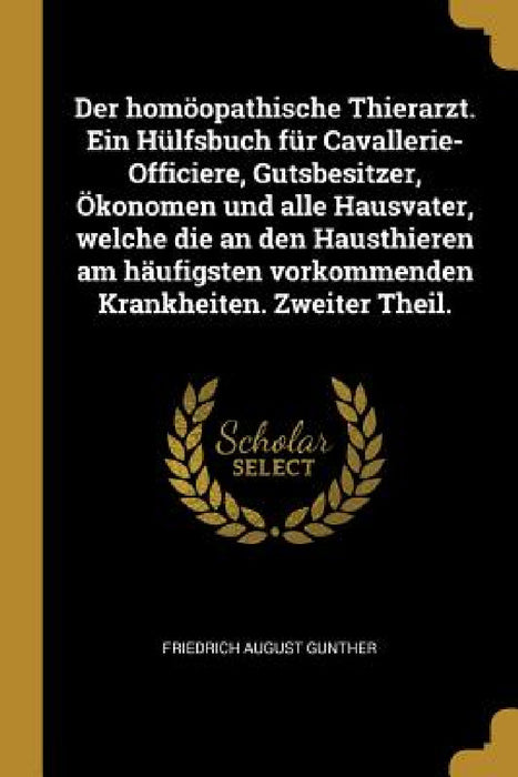 Der homöopathische Thierarzt. Ein Hülfsbuch für Cavallerie-Officiere, Gutsbesitzer, Ökonomen und alle Hausvater, welche die an den Hausthieren am häuf by Friedrich August Gunther