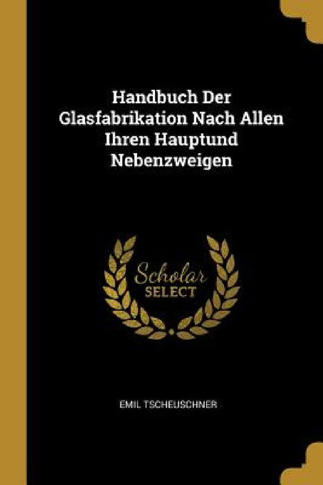 Handbuch Der Glasfabrikation Nach Allen Ihren Hauptund Nebenzweigen by Emil Tscheuschner