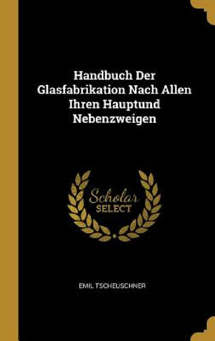 Handbuch Der Glasfabrikation Nach Allen Ihren Hauptund Nebenzweigen by Emil Tscheuschner