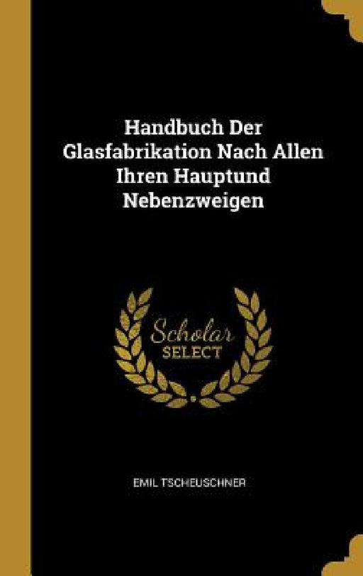 Handbuch Der Glasfabrikation Nach Allen Ihren Hauptund Nebenzweigen by Emil Tscheuschner