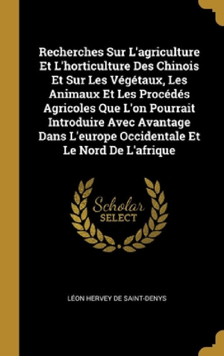 Recherches Sur L'agriculture Et L'horticulture Des Chinois Et Sur Les Végétaux, Les Animaux Et Les Procédés Agricoles Que L'on Pourrait Introduire Ave by Léon Hervey de Saint-Denys