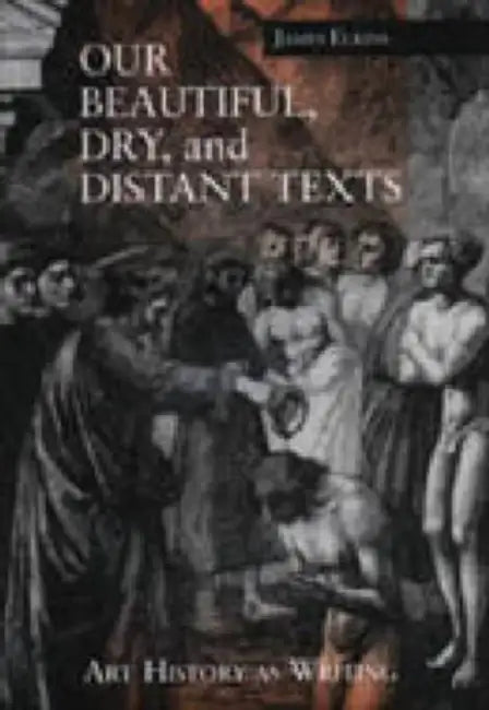 Our Beautiful, Dry, and Distant Texts: Art History as Writing by James Elkins