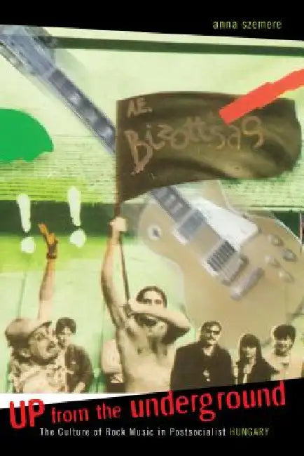 Up from the Underground: The Culture of Rock Music in Postsocialist Hungary by Anna Szemere