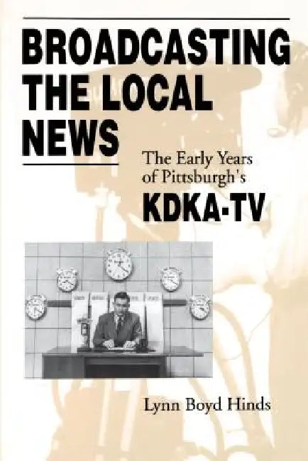 Broadcasting the Local News: The Early Years of Pittsburgh's KDKA-TV by Lynn Boyd Hinds