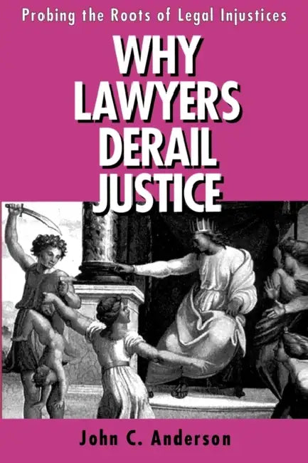 Why Lawyers Derail Justice: Probing the Roots of Legal Injustices by John C. Anderson