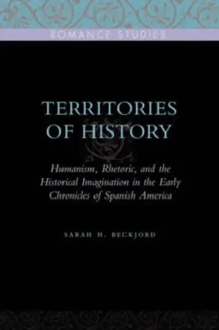 Territories of History: Humanism, Rhetoric, and the Historical Imagination in the Early Chronicles of Spanish America by Sarah H. Beckjord