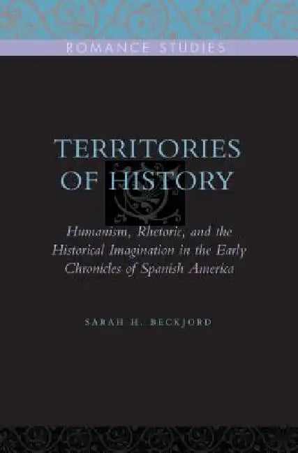 Territories of History: Humanism, Rhetoric, and the Historical Imagination in the Early Chronicles of Spanish America by Sarah H. Beckjord