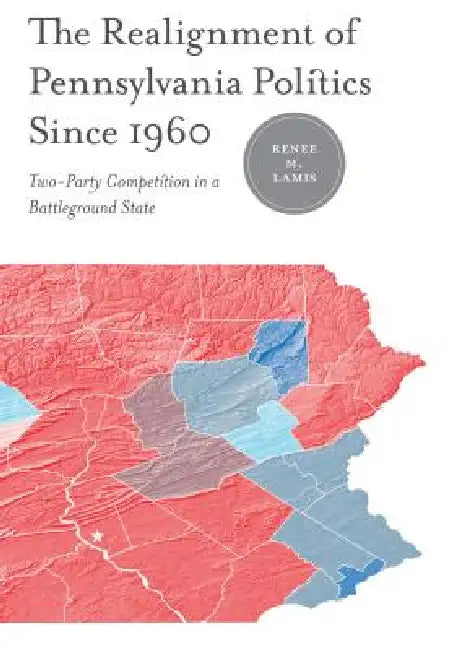 The Realignment of Pennsylvania Politics Since 1960: Two-Party Competition in a Battleground State by Renée M. Lamis, James L. Sundquist