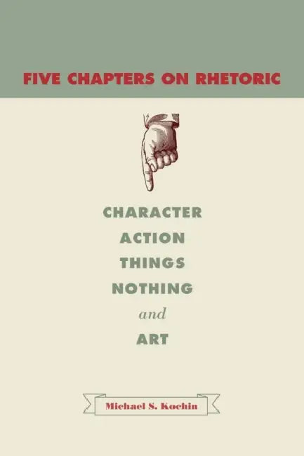 Five Chapters on Rhetoric: Character, Action, Things, Nothing, and Art by Michael S. Kochin