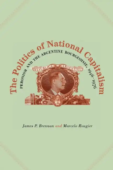 The Politics of National Capitalism: Peronism and the Argentine Bourgeoisie, 1946-1976 by James P. Brennan, Marcelo Rougier