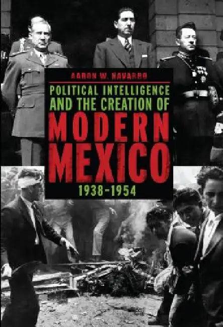 Political Intelligence and the Creation of Modern Mexico, 1938-1954 by Aaron W. Navarro