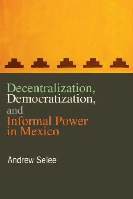 Decentralization, Democratization, and Informal Power in Mexico by Andrew Selee