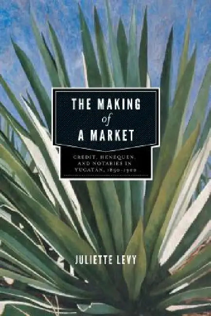 The Making of a Market: Credit, Henequen, and Notaries in Yucatán, 1850-1900 by Juliette Levy