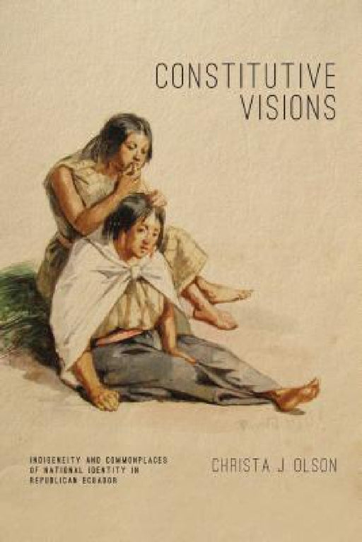 Constitutive Visions: Indigeneity and Commonplaces of National Identity in Republican Ecuador by Christa J. Olson