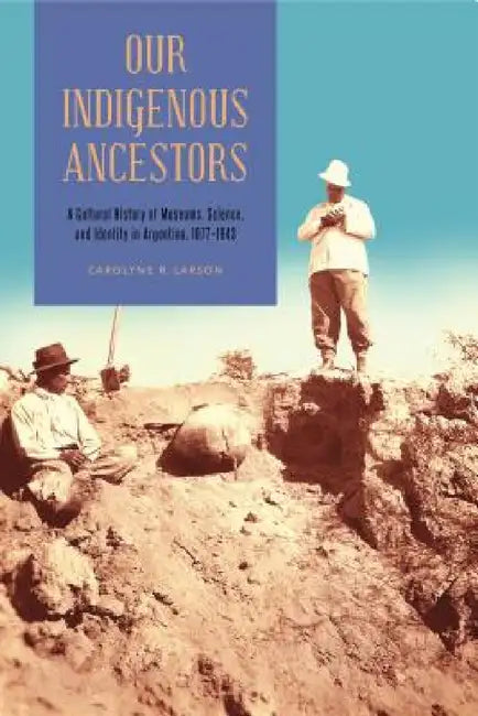 Our Indigenous Ancestors: A Cultural History of Museums, Science, and Identity in Argentina, 1877-1943 by Carolyne R. Larson