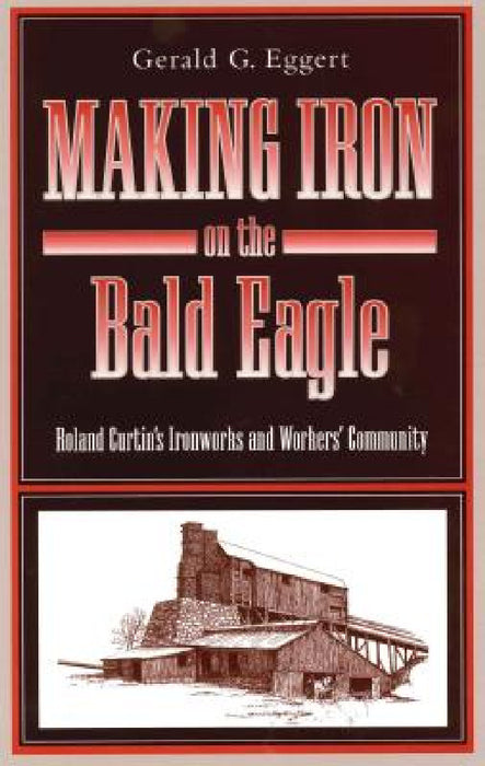 Making Iron on the Bald Eagle: Roland Curtin's Ironworks and Workers' Community by Gerald G. Eggert