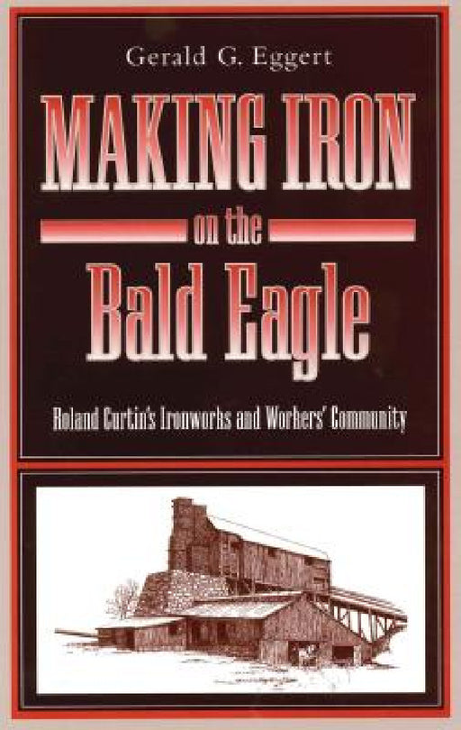 Making Iron on the Bald Eagle: Roland Curtin's Ironworks and Workers' Community by Gerald G. Eggert