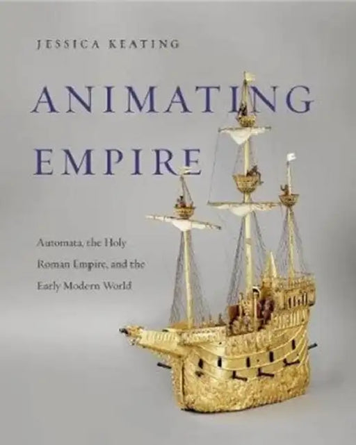Animating Empire: Automata, the Holy Roman Empire, and the Early Modern World by Jessica Keating