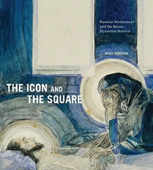 The Icon and the Square: Russian Modernism and the Russo-Byzantine Revival by Maria Taroutina