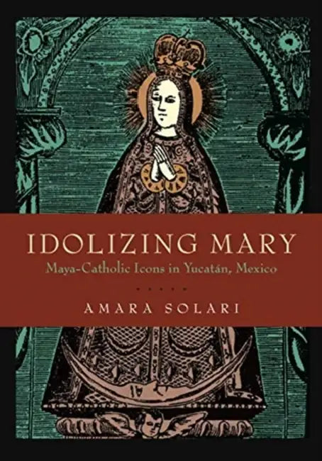 Idolizing Mary: Maya-Catholic Icons in Yucatán, Mexico by Amara Solari