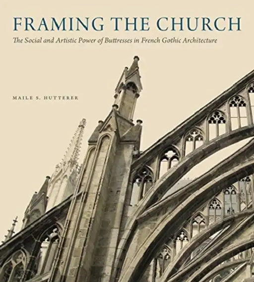 Framing the Church: The Social and Artistic Power of Buttresses in French Gothic Architecture by Maile S. Hutterer