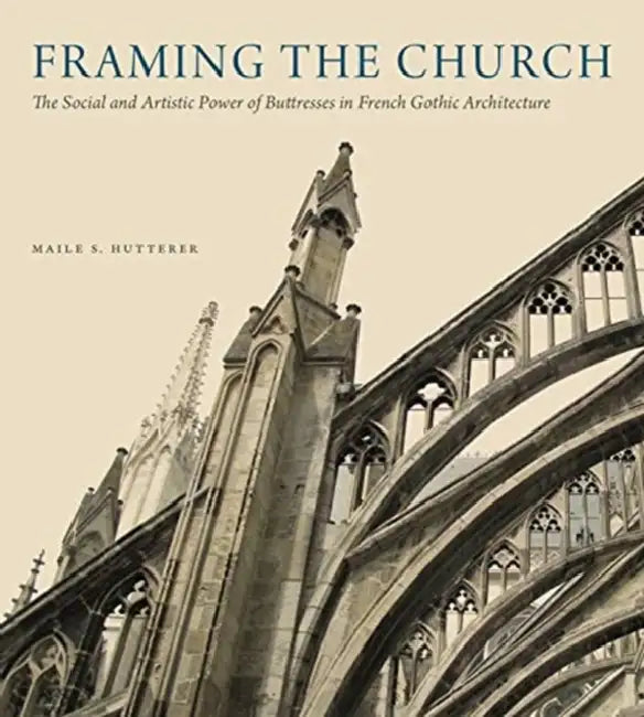 Framing the Church: The Social and Artistic Power of Buttresses in French Gothic Architecture by Maile S. Hutterer
