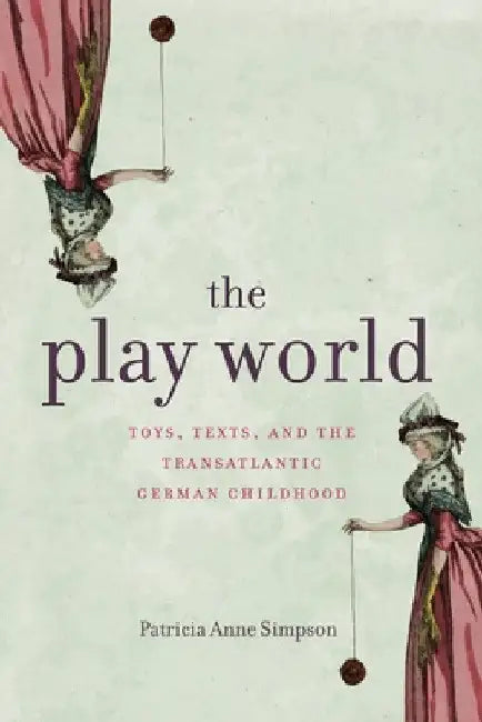 The Play World: Toys, Texts, and the Transatlantic German Childhood by Patricia Anne Simpson